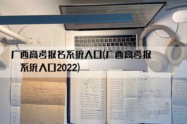 广西高考报名系统入口(广西高考报名系统入口2022)