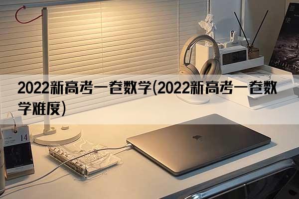 2022新高考一卷数学(2022新高考一卷数学难度)