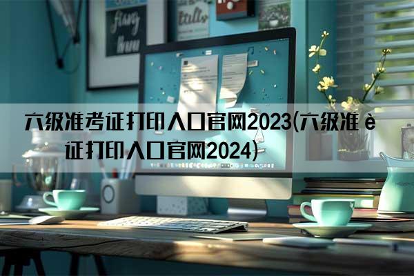 六级准考证打印入口官网2023(六级准考证打印入口官网2024)