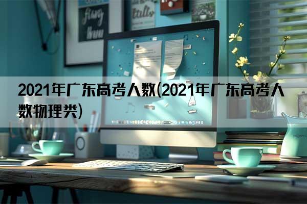 2021年广东高考人数(2021年广东高考人数物理类)